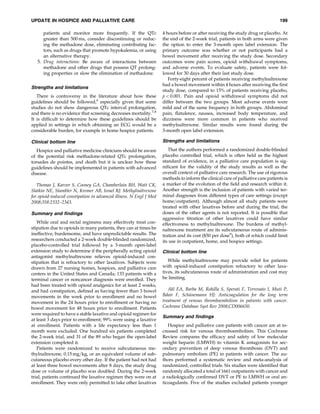 UPDATE IN HOSPICE AND PALLIATIVE CARE                                                                                            199

      patients and monitor more frequently. If the QTc              4 hours before or after receiving the study drug or placebo. At
      greater than 500 ms, consider discontinuing or reduc-         the end of the 2-week trial, patients in both arms were given
      ing the methadone dose, eliminating contributing fac-         the option to enter the 3-month open label extension. The
      tors, such as drugs that promote hypokalemia, or using        primary outcome was whether or not participants had a
      an alternative therapy.                                       bowel movement after receiving the study dose. Secondary
   5. Drug interactions: Be aware of interactions between           outcomes were pain scores, opioid withdrawal symptoms,
      methadone and other drugs that possess QT prolong-            and adverse events. To evaluate safety, patients were fol-
      ing properties or slow the elimination of methadone.          lowed for 30 days after their last study dose.
                                                                       Forty-eight percent of patients receiving methylnaltrexone
                                                                    had a bowel movement within 4 hours after receiving the ﬁrst
Strengths and limitations
                                                                    study dose, compared to 15% of patients receiving placebo,
   There is controversy in the literature about how these           p < 0.001. Pain and opioid withdrawal symptoms did not
guidelines should be followed,6 especially given that some          differ between the two groups. Most adverse events were
studies do not show dangerous QTc interval prolongation,            mild and of the same frequency in both groups. Abdominal
and there is no evidence that screening decreases mortality.7,8     pain, ﬂatulence, nausea, increased body temperature, and
It is difﬁcult to determine how these guidelines should be          dizziness were more common in patients who received
applied in settings in which obtaining an ECG would be a            methylnaltrexone. Similar results were found during the
considerable burden, for example in home hospice patients.          3-month open label extension.

Clinical bottom line                                                Strengths and limitations

   Hospice and palliative medicine clinicians should be aware          That the authors performed a randomized double-blinded
of the potential risk methadone-related QTc prolongation,           placebo controlled trial, which is often held as the highest
torsades de pointes, and death but it is unclear how these          standard of evidence, in a palliative care population is sig-
guidelines should be implemented in patients with advanced          niﬁcant for the validity of the study results as well as the
disease.                                                            overall context of palliative care research. The use of rigorous
                                                                    methods to inform the clinical care of palliative care patients is
   Thomas J, Karver S, Cooney GA, Chamberlain BH, Watt CK,          a marker of the evolution of the ﬁeld and research within it.
Slatkin NE, Stambler N, Kremer AB, Israel RJ: Methylnaltrexone      Another strength is the inclusion of patients with varied ter-
for opioid-induced constipation in advanced illness. N Engl J Med   minal diagnoses from different types of care settings (except
2008;358:2332–2343.                                                 home=outpatient). Although almost all study patients were
                                                                    treated with other laxatives before and during the trial, the
Summary and ﬁndings                                                 doses of the other agents is not reported. It is possible that
                                                                    aggressive titration of other laxatives could have similar
   While oral and rectal regimens may effectively treat con-        effectiveness to methylnaltrexone. The burdens of methyl-
stipation due to opioids in many patients, they can at times be     naltrexone treatment are its subcutaneous route of adminis-
ineffective, burdensome, and have unpredictable results. The        tration and its cost ($50 per dose9), both of which could limit
researchers conducted a 2-week double-blinded randomized,           its use in outpatient, home, and hospice settings.
placebo-controlled trial followed by a 3-month open-label
extension study to determine if the peripherally acting opioid      Clinical bottom line
antagonist methylnaltrexone relieves opioid-induced con-
stipation that is refractory to other laxatives. Subjects were         While methylnaltrexone may provide relief for patients
drawn from 27 nursing homes, hospices, and palliative care          with opioid-induced constipation refractory to other laxa-
centers in the United States and Canada; 133 patients with a        tives, its subcutaneous route of administration and cost may
terminal cancer or noncancer diagnosis were enrolled. They          be limiting.
had been treated with opioid analgesics for at least 2 weeks,
and had constipation, deﬁned as having fewer than 3 bowel              Akl EA, Barba M, Rohilla S, Sperati F, Terrenato I, Muti P,
movements in the week prior to enrollment and no bowel                           ¨
                                                                    Bdair F, Schunemann HJ: Anticoagulation for the long term
movement in the 24 hours prior to enrollment or having no           treatment of venous thromboembolism in patients with cancer.
bowel movement for 48 hours prior to enrollment. Patients           Cochrane Database Syst Rev 2008;CD006650.
were required to have a stable laxative and opioid regimen for
                                                                    Summary and ﬁndings
at least 3 days prior to enrollment; 99% were using a laxative
at enrollment. Patients with a life expectancy less than 1             Hospice and palliative care patients with cancer are at in-
month were excluded. One hundred six patients completed             creased risk for venous thromboembolism. This Cochrane
the 2-week trial, and 31 of the 89 who began the open-label         Review compares the efﬁcacy and safety of low molecular
extension completed it.                                             weight heparin (LMWH) to vitamin K antagonists for sec-
   Patients were randomized to receive subcutaneous me-             ondary prevention of deep venous thrombosis (DVT) and
thylnaltrexone, 0.15 mg=kg, or an equivalent volume of sub-         pulmonary embolism (PE) in patients with cancer. The au-
cutaneous placebo every other day. If the patient had not had       thors performed a systematic review and meta-analysis of
at least three bowel movements after 8 days, the study drug         randomized, controlled trials. Six studies were identiﬁed that
dose or volume of placebo was doubled. During the 2-week            randomly allocated a total of 1661 outpatients with cancer and
trial, patients continued the laxative regimen they were on at      a radiologically conﬁrmed DVT or PE to LMWH or oral an-
enrollment. They were only permitted to take other laxatives        ticoagulants. Five of the studies excluded patients younger
 
