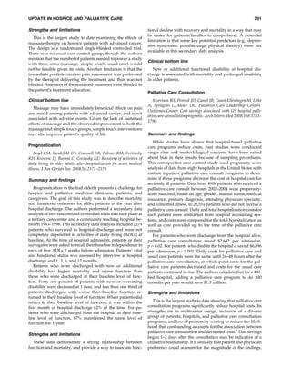 UPDATE IN HOSPICE AND PALLIATIVE CARE                                                                                               201

Strengths and limitations                                              tional decline with recovery and mortality in a way that may
                                                                       be easier for patients=families to comprehend. A potential
   This is the largest study to date examining the effects of
                                                                       limitation is that some key potential predictors (e.g., depres-
massage therapy on hospice patients with advanced cancer.
                                                                       sive symptoms, postdischarge physical therapy) were not
The design is a randomized single-blinded controlled trial.
                                                                       available in this secondary data analysis.
There was no usual care control group, though the authors
mention that the number of patients needed to power a study
                                                                       Clinical bottom line
with three arms (massage, simple touch, usual care) would
not be feasible given its costs. Another limitation is that the           New or additional functional disability at hospital dis-
immediate postintervention pain assessment was performed               charge is associated with mortality and prolonged disability
by the therapist delivering the treatment and thus was not             in older patients.
blinded. Assessors of the sustained measures were blinded to
the patient’s treatment allocation.
                                                                       Palliative Care Consultation
Clinical bottom line                                                      Morrison RS, Penrod JD, Cassel JB, Caust-Ellenbogen M, Litke
                                                                       A, Spragens L, Meier DE; Palliative Care Leadership Centers’
   Massage may have immediately beneﬁcial effects on pain
                                                                       Outcomes Group: Cost savings associated with US hospital palli-
and mood among patients with advanced cancer, and is not
                                                                       ative care consultation programs. Arch Intern Med 2008;168:1783–
associated with adverse events. Given the lack of sustained
                                                                       1790.
effects of massage and the observed improvement in both the
massage and simple touch groups, simple touch interventions
may also improve patient’s quality of life.                            Summary and ﬁndings
                                                                          While studies have shown that hospital-based palliative
Prognostication                                                        care programs reduce costs, past studies were conducted
    Boyd CM, Landefeld CS, Counsell SR, Palmer RM, Fortinsky           single sites and methodological concerns have been raised
RH, Kresevic D, Burant C, Covinsky KE: Recovery of activities of       about bias in their results because of sampling procedures.
daily living in older adults after hospitalization for acute medical   This retrospective case control study used propensity score
illness. J Am Geriatr Soc 2008;56:2171–2179.                           analysis of data from eight hospitals in the United States with
                                                                       mature inpatient palliative care consult programs to deter-
Summary and ﬁndings                                                    mine if these programs decrease the cost of hospital care for
                                                                       seriously ill patients. Data from 4908 patients who received a
   Prognostication in the frail elderly presents a challenge for       palliative care consult between 2002–2004 were propensity-
hospice and palliative medicine clinicians, patients, and              score matched, based on age, gender, marital status, medical
caregivers. The goal of this study was to describe mortality           insurance, primary diagnosis, attending physician specialty,
and functional outcomes for older patients in the year after           and comorbid illness, to 20,551 patients who did not receive a
hospital discharge. The authors performed a secondary data             palliative care consult. Daily and total hospitalization costs for
analysis of two randomized-controlled trials that took place at        each patient were abstracted from hospital accounting sys-
a tertiary care center and a community teaching hospital be-           tems, and costs were compared for the total hospitalization as
tween 1993–1998. This secondary data analysis included 2279            well as care provided up to the time of the palliative care
patients who survived to hospital discharge and were not               consult.
completely dependent in activities of daily living (ADLs) at              For patients who were discharge from the hospital alive,
baseline. At the time of hospital admission, patients or their         palliative care consultation saved $2,642 per admission,
surrogates were asked to recall their baseline independence in         p ¼ 0.02. For patients who died in the hospital it saved $6,896
each of ﬁve ADLs 2 weeks before admission. Patients’ vital             per admission, p ¼ 0.001. Daily costs for palliative care and
and functional status was assessed by interview at hospital            usual care patients were the same until 24–48 hours after the
discharge and 1, 3, 6, and 12 months.                                  palliative care consultation, at which point costs for the pal-
   Patients who were discharged with new or additional                 liative care patients decreased and costs for the usual care
disability had higher mortality and worse function than                patients continued to rise. The authors calculate that for a 400-
those who were discharged at their baseline level of func-             bed hospital, adding a palliative care program to do 500
tion. Forty-one percent of patients with new or worsening              consults per year would save $1.3 million.
disability were deceased at 1 year, and less than one third of
patients discharged with worse than baseline function re-              Strengths and limitations
turned to their baseline level of function. When patients did
return to their baseline level of function, it was within the             This is the largest study to date showing that palliative care
ﬁrst month of hospital discharge 62% of the time. For pa-              consultation programs signiﬁcantly reduce hospital costs. Its
tients who were discharged from the hospital at their base-            strengths are its multicenter design, inclusion of a diverse
line level of function, 67% maintained the same level of               group of patients, hospitals, and palliative care consultation
function for 1 year.                                                   programs, and use of propensity scoring to reduce the likeli-
                                                                       hood that confounding accounts for the association between
                                                                       palliative care consultation and decreased costs.4 That savings
Strengths and limitations
                                                                       began 1–2 days after the consultation may be indicative of a
  These data demonstrate a strong relationship between                 causative relationship. It is unlikely that patient and physician
function and mortality, and provide a way to associate func-           preference could account for the magnitude of the ﬁndings,
 