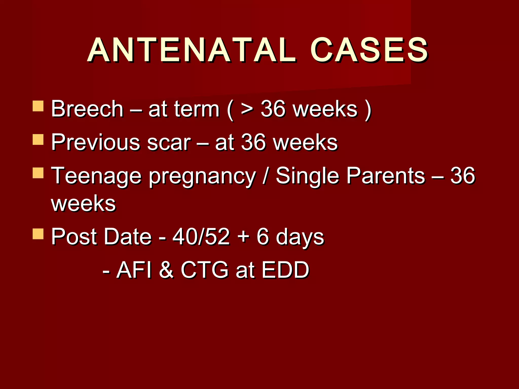 ANTENATAL CASESANTENATAL CASES
 Breech – at term ( > 36 weeks )Breech – at term ( > 36 weeks )
 Previous scar – at 36 weeksPrevious scar – at 36 weeks
 Teenage pregnancy / Single Parents – 36Teenage pregnancy / Single Parents – 36
weeksweeks
 Post Date - 40/52 + 6 daysPost Date - 40/52 + 6 days
- AFI & CTG at EDD- AFI & CTG at EDD
 