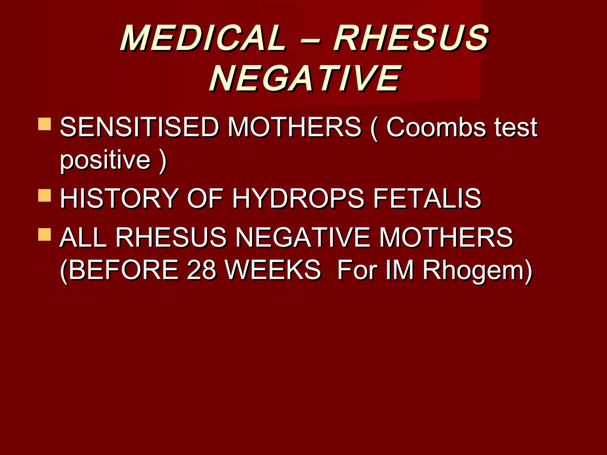 MEDICAL – RHESUSMEDICAL – RHESUS
NEGATIVENEGATIVE
 SENSITISED MOTHERS ( Coombs testSENSITISED MOTHERS ( Coombs test
positive )positive )
 HISTORY OF HYDROPS FETALISHISTORY OF HYDROPS FETALIS
 ALL RHESUS NEGATIVE MOTHERSALL RHESUS NEGATIVE MOTHERS
(BEFORE 28 WEEKS For IM Rhogem)(BEFORE 28 WEEKS For IM Rhogem)
 