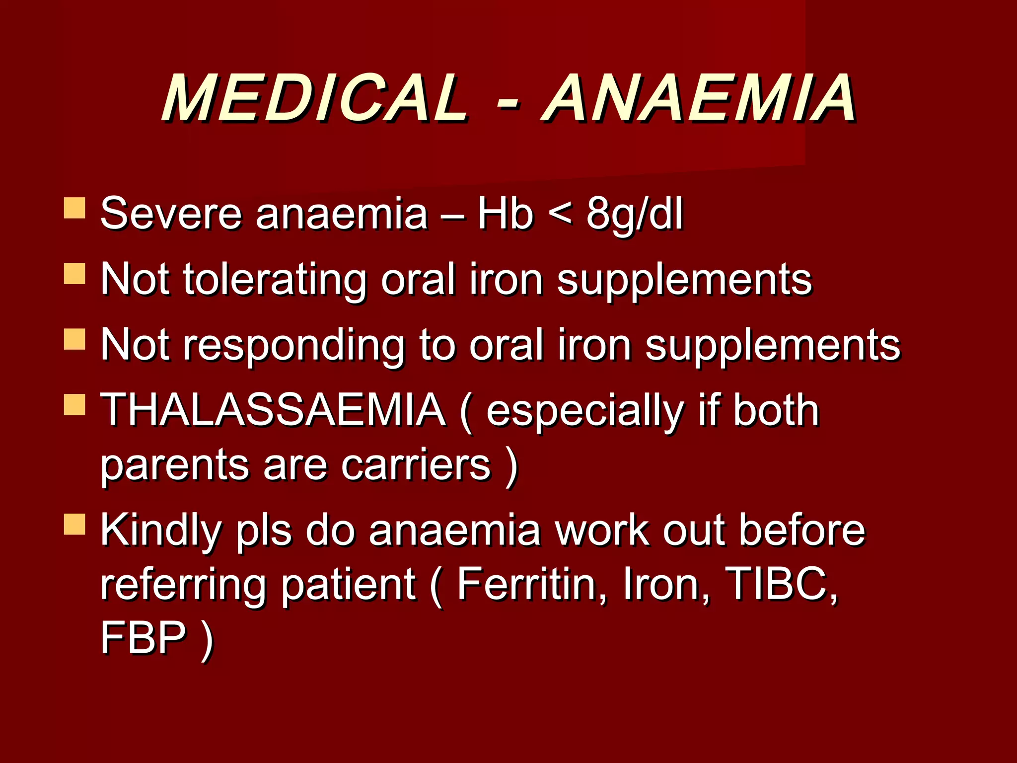 MEDICAL - ANAEMIAMEDICAL - ANAEMIA
 Severe anaemia – Hb < 8g/dlSevere anaemia – Hb < 8g/dl
 Not tolerating oral iron supplementsNot tolerating oral iron supplements
 Not responding to oral iron supplementsNot responding to oral iron supplements
 THALASSAEMIA ( especially if bothTHALASSAEMIA ( especially if both
parents are carriers )parents are carriers )
 Kindly pls do anaemia work out beforeKindly pls do anaemia work out before
referring patient ( Ferritin, Iron, TIBC,referring patient ( Ferritin, Iron, TIBC,
FBP )FBP )
 