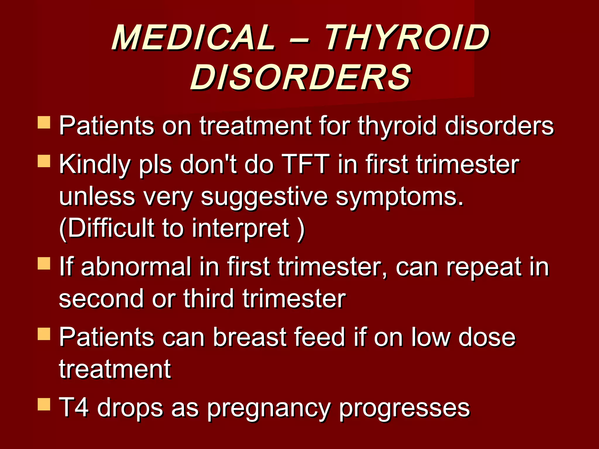 MEDICAL – THYROIDMEDICAL – THYROID
DISORDERSDISORDERS
 Patients on treatment for thyroid disordersPatients on treatment for thyroid disorders
 Kindly pls don't do TFT in first trimesterKindly pls don't do TFT in first trimester
unless very suggestive symptoms.unless very suggestive symptoms.
(Difficult to interpret )(Difficult to interpret )
 If abnormal in first trimester, can repeat inIf abnormal in first trimester, can repeat in
second or third trimestersecond or third trimester
 Patients can breast feed if on low dosePatients can breast feed if on low dose
treatmenttreatment
 T4 drops as pregnancy progressesT4 drops as pregnancy progresses
 