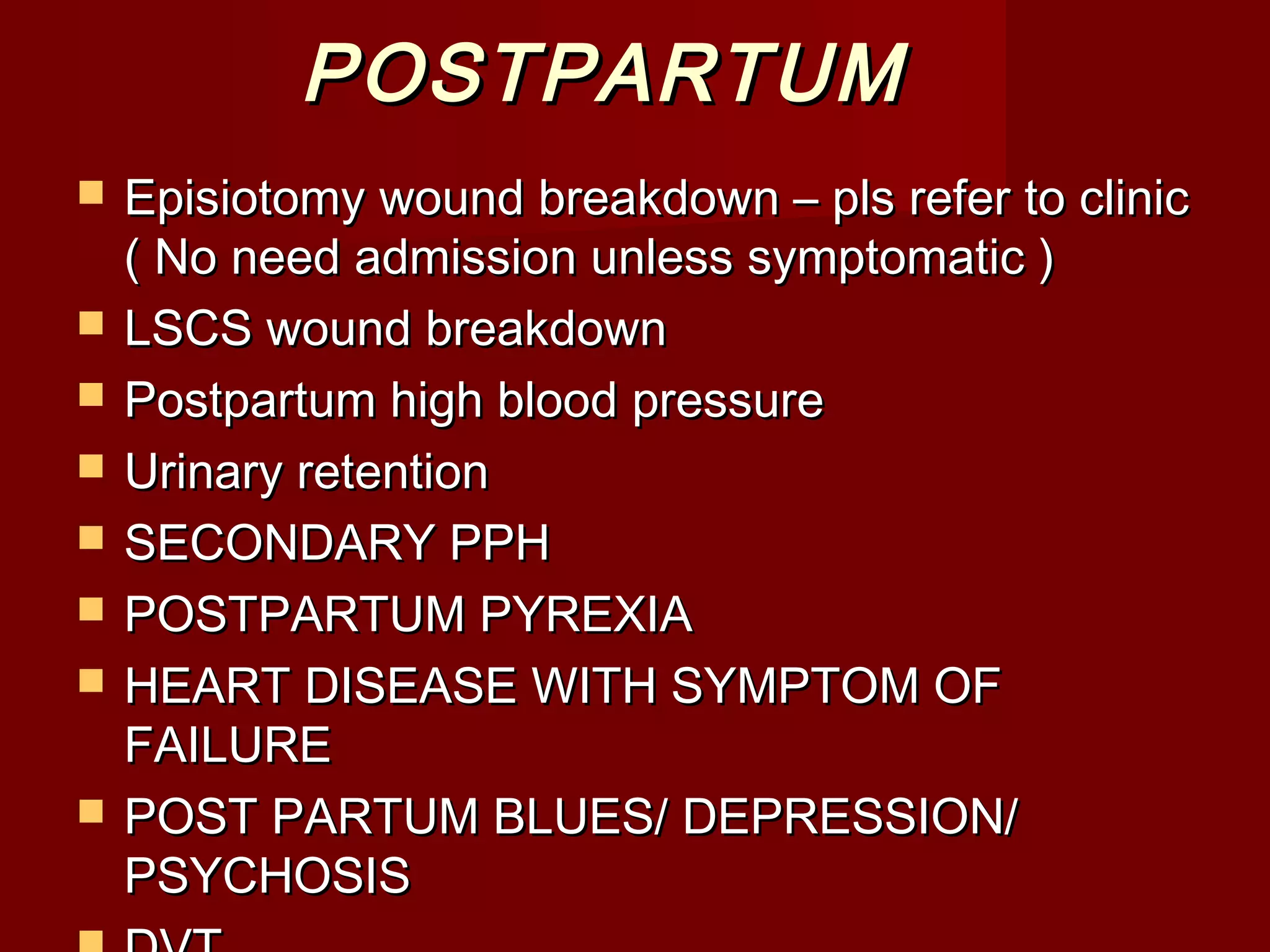 POSTPARTUMPOSTPARTUM
 Episiotomy wound breakdown – pls refer to clinicEpisiotomy wound breakdown – pls refer to clinic
( No need admission unless symptomatic )( No need admission unless symptomatic )
 LSCS wound breakdownLSCS wound breakdown
 Postpartum high blood pressurePostpartum high blood pressure
 Urinary retentionUrinary retention
 SECONDARY PPHSECONDARY PPH
 POSTPARTUM PYREXIAPOSTPARTUM PYREXIA
 HEART DISEASE WITH SYMPTOM OFHEART DISEASE WITH SYMPTOM OF
FAILUREFAILURE
 POST PARTUM BLUES/ DEPRESSION/POST PARTUM BLUES/ DEPRESSION/
PSYCHOSISPSYCHOSIS
 
