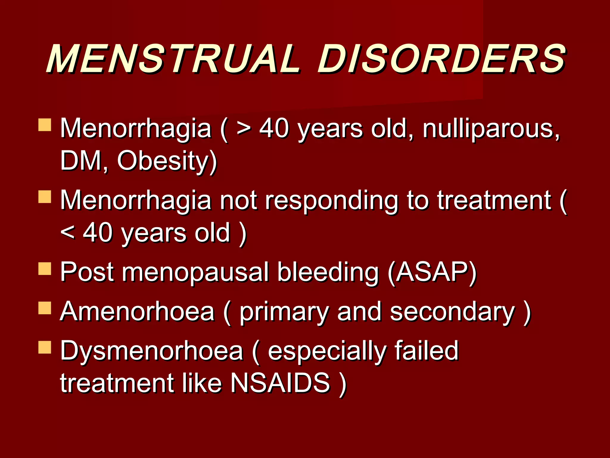 MENSTRUAL DISORDERSMENSTRUAL DISORDERS
 Menorrhagia ( > 40 years old, nulliparous,Menorrhagia ( > 40 years old, nulliparous,
DM, Obesity)DM, Obesity)
 Menorrhagia not responding to treatment (Menorrhagia not responding to treatment (
< 40 years old )< 40 years old )
 Post menopausal bleeding (ASAP)Post menopausal bleeding (ASAP)
 Amenorhoea ( primary and secondary )Amenorhoea ( primary and secondary )
 Dysmenorhoea ( especially failedDysmenorhoea ( especially failed
treatment like NSAIDS )treatment like NSAIDS )
 