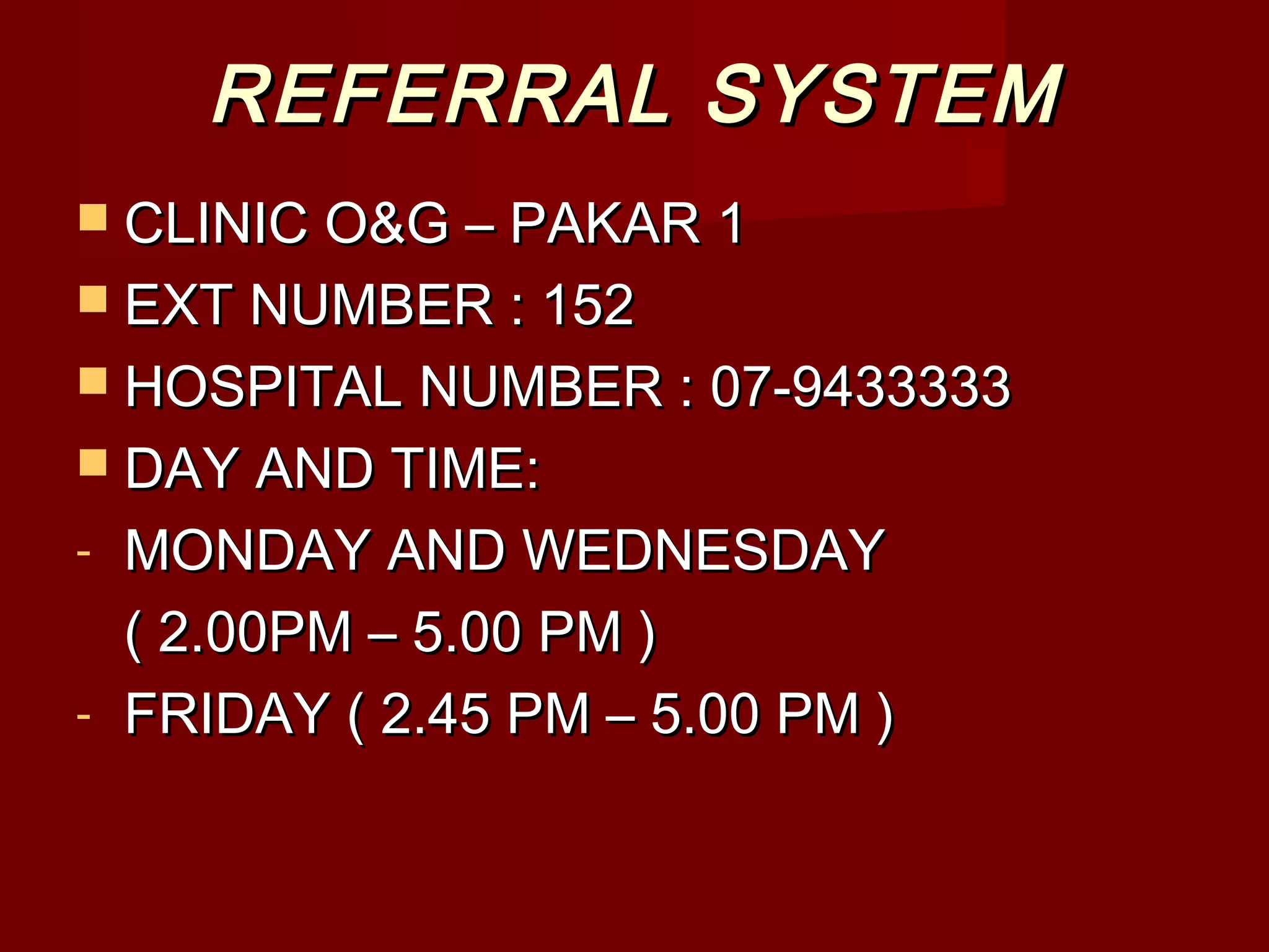 REFERRAL SYSTEMREFERRAL SYSTEM
 CLINIC O&G – PAKAR 1CLINIC O&G – PAKAR 1
 EXT NUMBER : 152EXT NUMBER : 152
 HOSPITAL NUMBER : 07-9433333HOSPITAL NUMBER : 07-9433333
 DAY AND TIME:DAY AND TIME:
- MONDAY AND WEDNESDAYMONDAY AND WEDNESDAY
( 2.00PM – 5.00 PM )( 2.00PM – 5.00 PM )
- FRIDAY ( 2.45 PM – 5.00 PM )FRIDAY ( 2.45 PM – 5.00 PM )
 