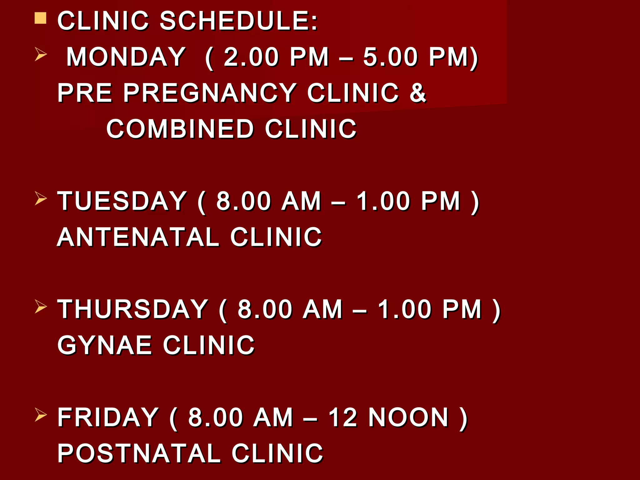  CLINIC SCHEDULE:CLINIC SCHEDULE:
 MONDAY ( 2.00 PM – 5.00 PM)MONDAY ( 2.00 PM – 5.00 PM)
PRE PREGNANCY CLINIC &PRE PREGNANCY CLINIC &
COMBINED CLINICCOMBINED CLINIC
 TUESDAY ( 8.00 AM – 1.00 PM )TUESDAY ( 8.00 AM – 1.00 PM )
ANTENATAL CLINICANTENATAL CLINIC
 THURSDAY ( 8.00 AM – 1.00 PM )THURSDAY ( 8.00 AM – 1.00 PM )
GYNAE CLINICGYNAE CLINIC
 FRIDAY ( 8.00 AM – 12 NOON )FRIDAY ( 8.00 AM – 12 NOON )
POSTNATAL CLINICPOSTNATAL CLINIC
 