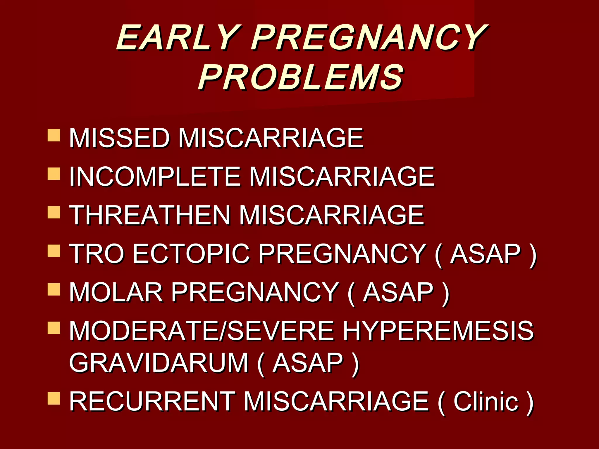 EARLY PREGNANCYEARLY PREGNANCY
PROBLEMSPROBLEMS
 MISSED MISCARRIAGEMISSED MISCARRIAGE
 INCOMPLETE MISCARRIAGEINCOMPLETE MISCARRIAGE
 THREATHEN MISCARRIAGETHREATHEN MISCARRIAGE
 TRO ECTOPIC PREGNANCY ( ASAP )TRO ECTOPIC PREGNANCY ( ASAP )
 MOLAR PREGNANCY ( ASAP )MOLAR PREGNANCY ( ASAP )
 MODERATE/SEVERE HYPEREMESISMODERATE/SEVERE HYPEREMESIS
GRAVIDARUM ( ASAP )GRAVIDARUM ( ASAP )
 RECURRENT MISCARRIAGE ( Clinic )RECURRENT MISCARRIAGE ( Clinic )
 