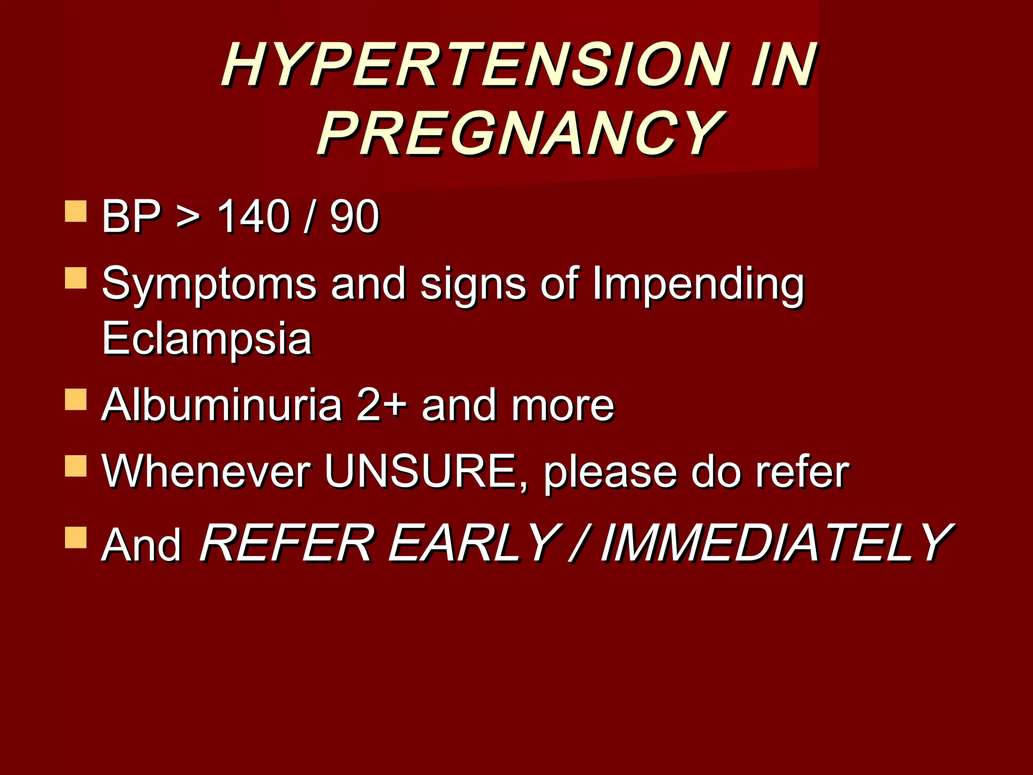 HYPERTENSION INHYPERTENSION IN
PREGNANCYPREGNANCY
 BP > 140 / 90BP > 140 / 90
 Symptoms and signs of ImpendingSymptoms and signs of Impending
EclampsiaEclampsia
 Albuminuria 2+ and moreAlbuminuria 2+ and more
 Whenever UNSURE, please do referWhenever UNSURE, please do refer
 AndAnd REFER EARLY / IMMEDIATELYREFER EARLY / IMMEDIATELY
 
