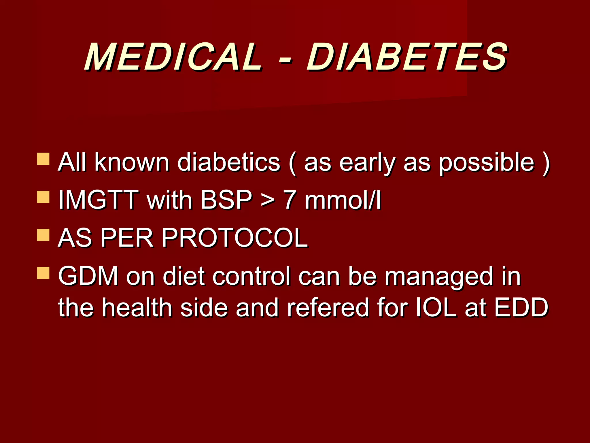 MEDICAL - DIABETESMEDICAL - DIABETES
 All known diabetics ( as early as possible )All known diabetics ( as early as possible )
 IMGTT with BSP > 7 mmol/lIMGTT with BSP > 7 mmol/l
 AS PER PROTOCOLAS PER PROTOCOL
 GDM on diet control can be managed inGDM on diet control can be managed in
the health side and refered for IOL at EDDthe health side and refered for IOL at EDD
 