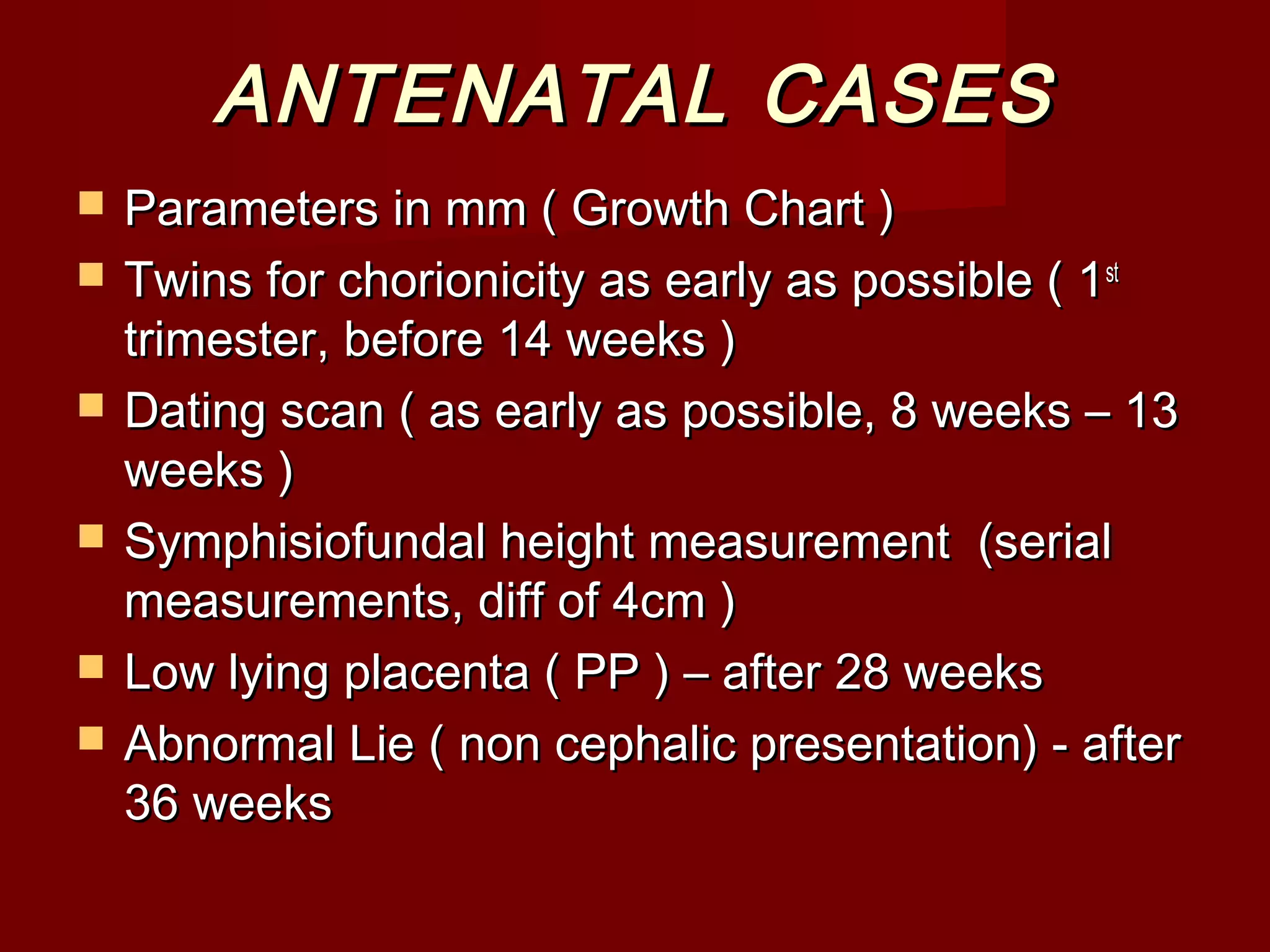ANTENATAL CASESANTENATAL CASES
 Parameters in mm ( Growth Chart )Parameters in mm ( Growth Chart )
 Twins for chorionicity as early as possible ( 1Twins for chorionicity as early as possible ( 1stst
trimester, before 14 weeks )trimester, before 14 weeks )
 Dating scan ( as early as possible, 8 weeks – 13Dating scan ( as early as possible, 8 weeks – 13
weeks )weeks )
 Symphisiofundal height measurement (serialSymphisiofundal height measurement (serial
measurements, diff of 4cm )measurements, diff of 4cm )
 Low lying placenta ( PP ) – after 28 weeksLow lying placenta ( PP ) – after 28 weeks
 Abnormal Lie ( non cephalic presentation) - afterAbnormal Lie ( non cephalic presentation) - after
36 weeks36 weeks
 