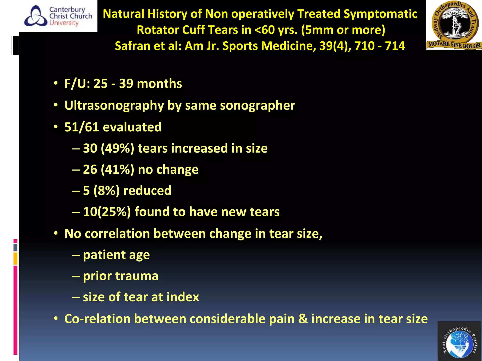 Natural History of Non operatively Treated Symptomatic
Rotator Cuff Tears in <60 yrs. (5mm or more)
Safran et al: Am Jr. Sports Medicine, 39(4), 710 - 714
• F/U: 25 - 39 months
• Ultrasonography by same sonographer
• 51/61 evaluated
– 30 (49%) tears increased in size
– 26 (41%) no change
– 5 (8%) reduced
– 10(25%) found to have new tears
• No correlation between change in tear size,
– patient age
– prior trauma
– size of tear at index
• Co-relation between considerable pain & increase in tear size
14
 