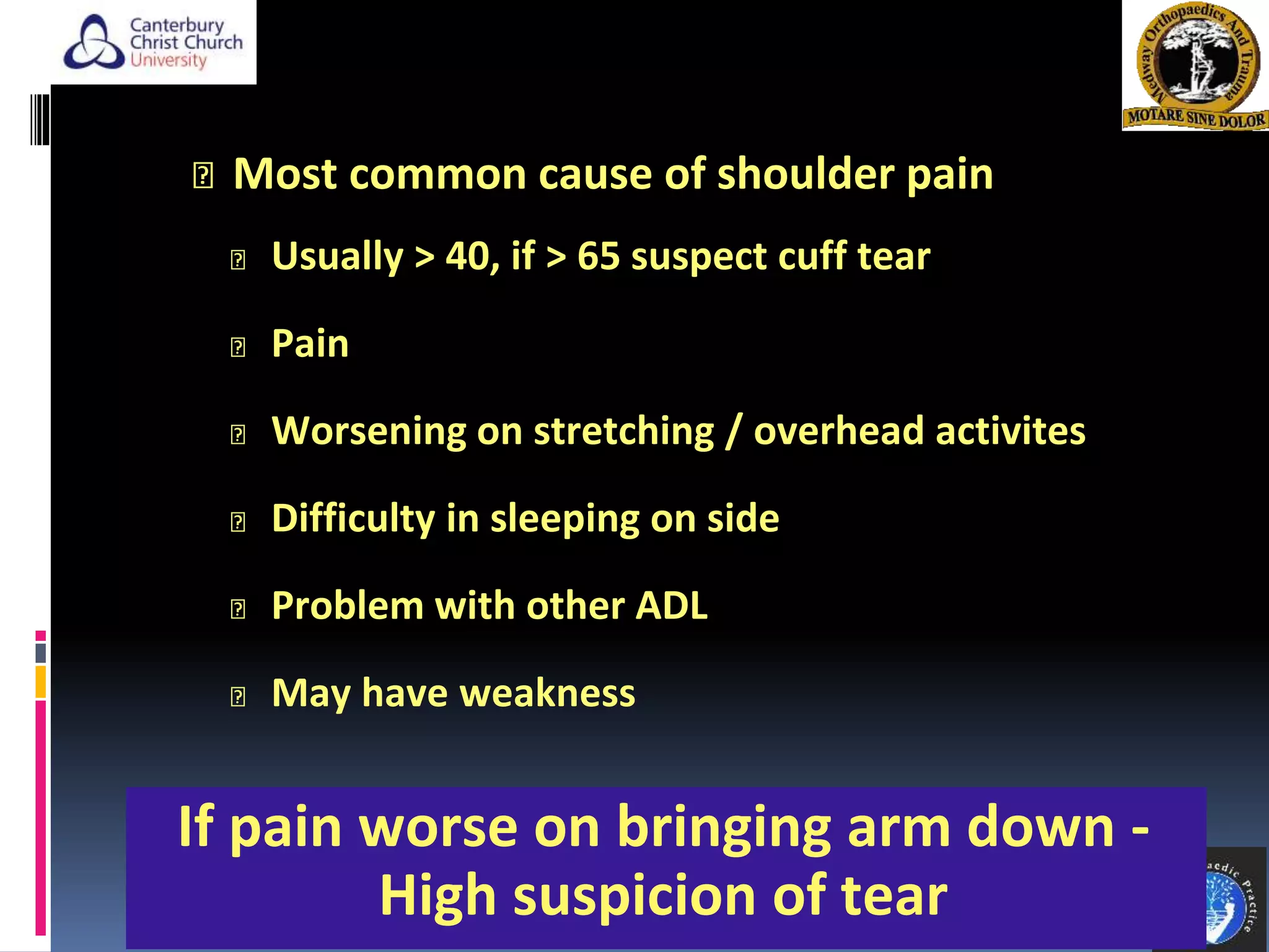 Most common cause of shoulder pain
Usually > 40, if > 65 suspect cuff tear
Pain
Worsening on stretching / overhead activites
Difficulty in sleeping on side
Problem with other ADL
May have weakness
4
If pain worse on bringing arm down -
High suspicion of tear
 