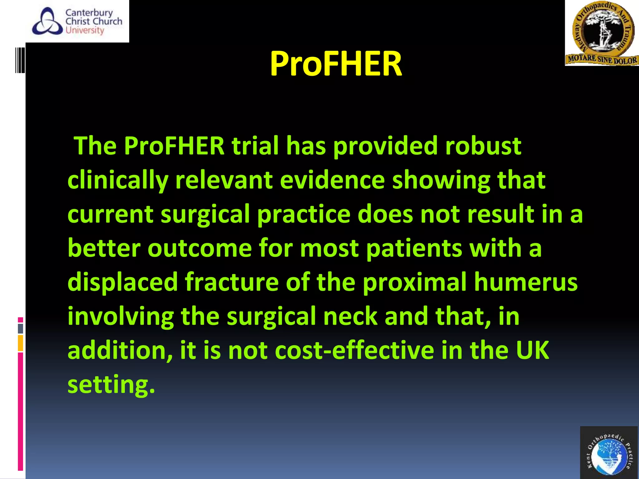 ProFHER
The ProFHER trial has provided robust
clinically relevant evidence showing that
current surgical practice does not result in a
better outcome for most patients with a
displaced fracture of the proximal humerus
involving the surgical neck and that, in
addition, it is not cost-effective in the UK
setting.
41
 
