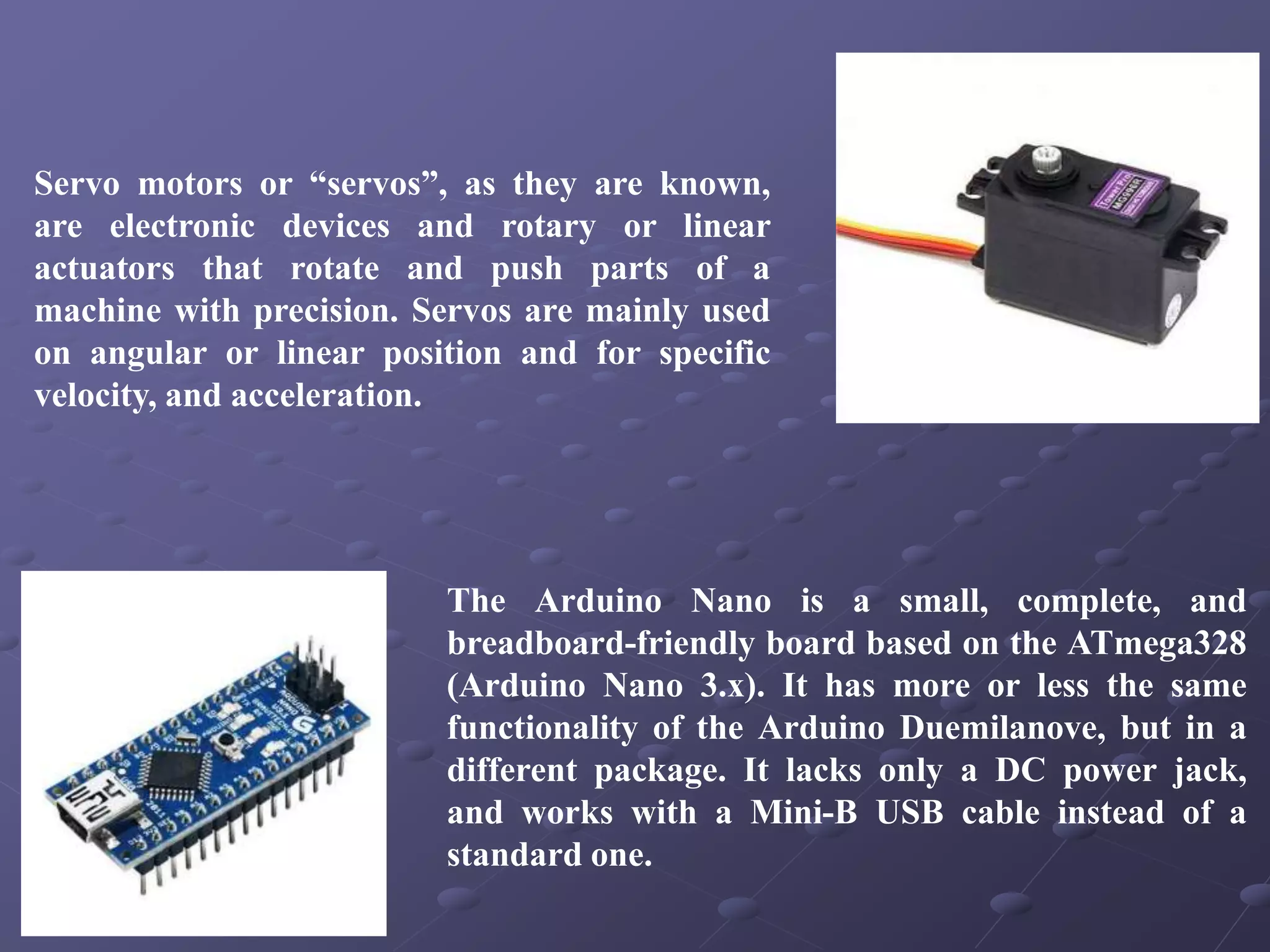 Servo motors or “servos”, as they are known,
are electronic devices and rotary or linear
actuators that rotate and push parts of a
machine with precision. Servos are mainly used
on angular or linear position and for specific
velocity, and acceleration.
The Arduino Nano is a small, complete, and
breadboard-friendly board based on the ATmega328
(Arduino Nano 3.x). It has more or less the same
functionality of the Arduino Duemilanove, but in a
different package. It lacks only a DC power jack,
and works with a Mini-B USB cable instead of a
standard one.
 