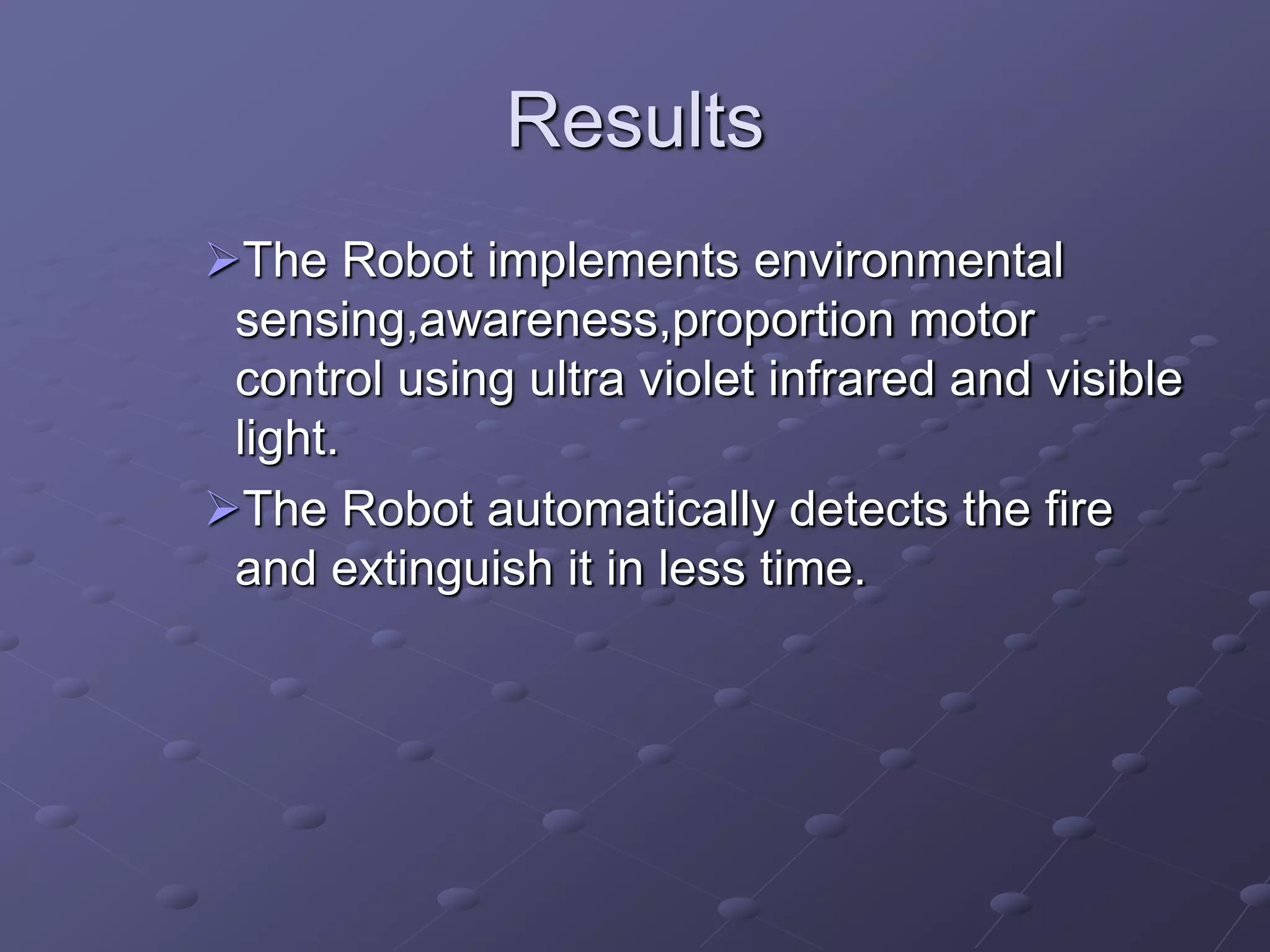 Results
The Robot implements environmental
sensing,awareness,proportion motor
control using ultra violet infrared and visible
light.
The Robot automatically detects the fire
and extinguish it in less time.
 