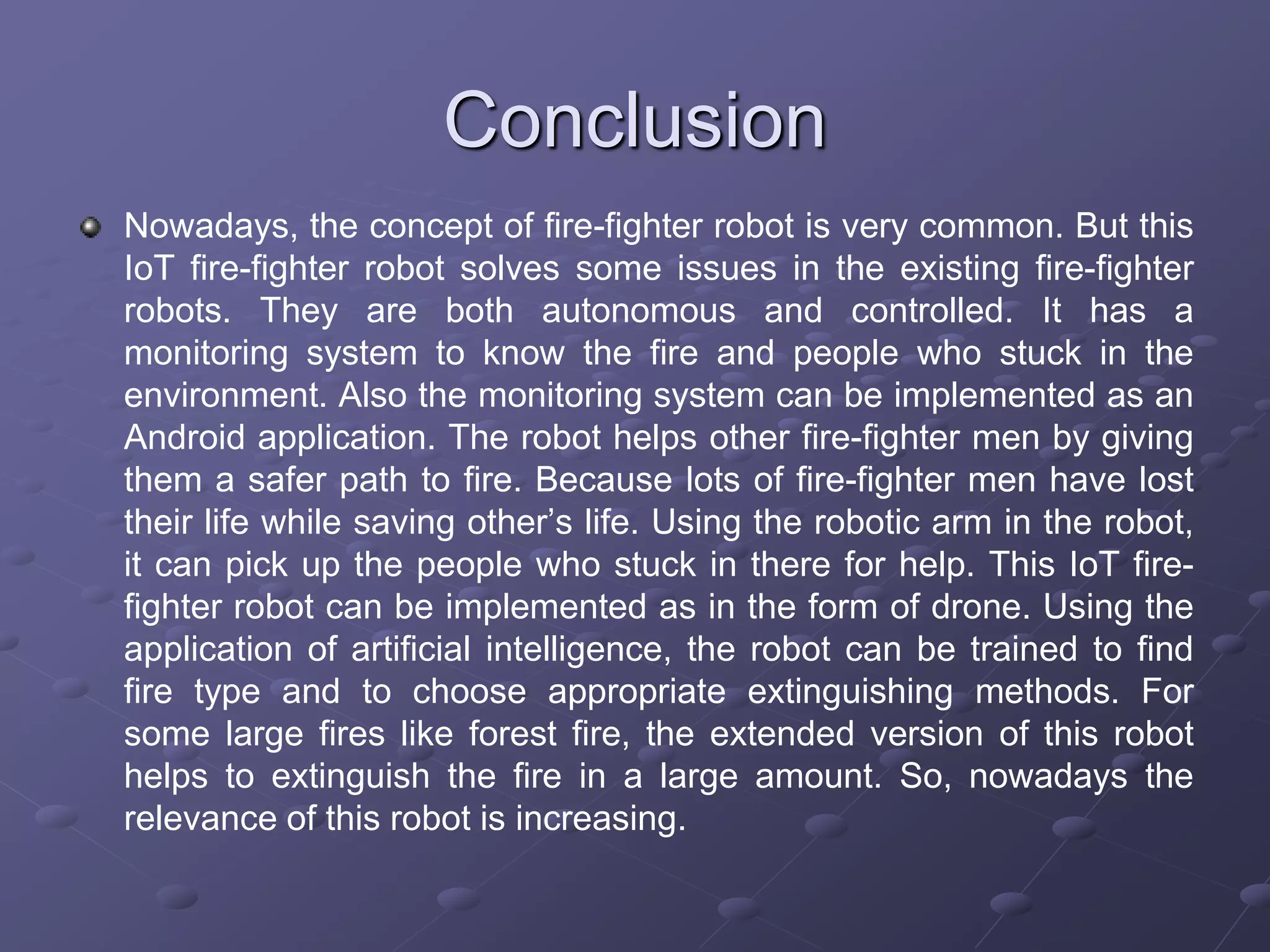 Conclusion
Nowadays, the concept of fire-fighter robot is very common. But this
IoT fire-fighter robot solves some issues in the existing fire-fighter
robots. They are both autonomous and controlled. It has a
monitoring system to know the fire and people who stuck in the
environment. Also the monitoring system can be implemented as an
Android application. The robot helps other fire-fighter men by giving
them a safer path to fire. Because lots of fire-fighter men have lost
their life while saving other’s life. Using the robotic arm in the robot,
it can pick up the people who stuck in there for help. This IoT fire-
fighter robot can be implemented as in the form of drone. Using the
application of artificial intelligence, the robot can be trained to find
fire type and to choose appropriate extinguishing methods. For
some large fires like forest fire, the extended version of this robot
helps to extinguish the fire in a large amount. So, nowadays the
relevance of this robot is increasing.
 