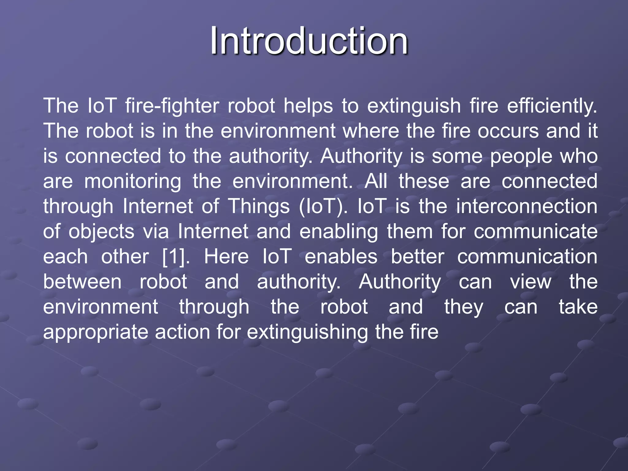 Introduction
The IoT fire-fighter robot helps to extinguish fire efficiently.
The robot is in the environment where the fire occurs and it
is connected to the authority. Authority is some people who
are monitoring the environment. All these are connected
through Internet of Things (IoT). IoT is the interconnection
of objects via Internet and enabling them for communicate
each other [1]. Here IoT enables better communication
between robot and authority. Authority can view the
environment through the robot and they can take
appropriate action for extinguishing the fire
 