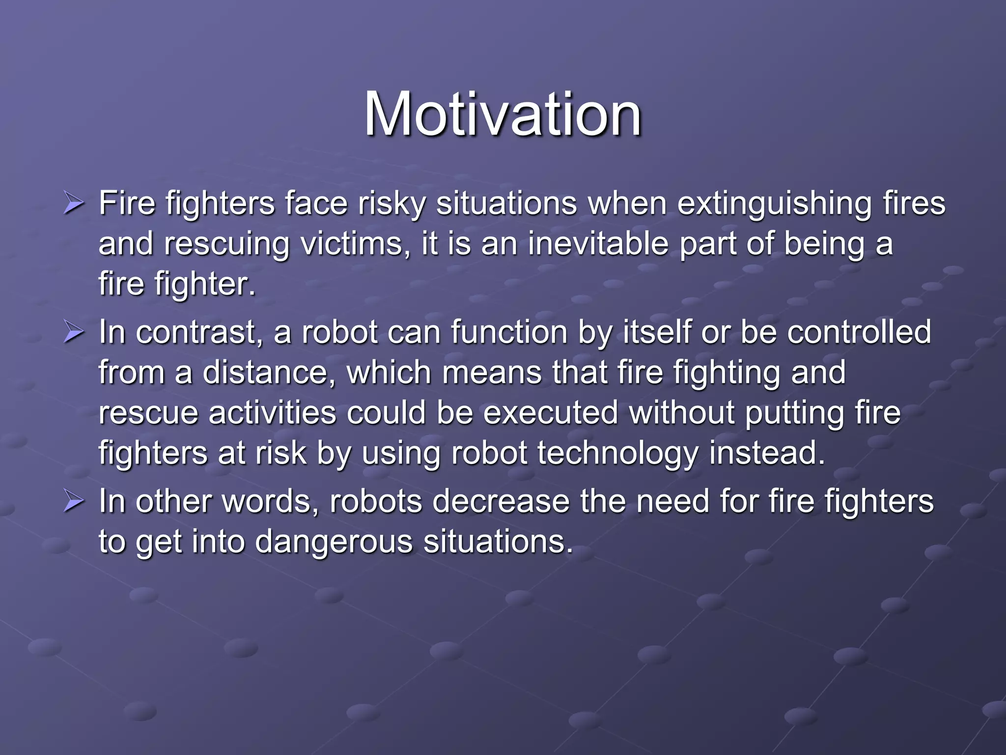 Motivation
 Fire fighters face risky situations when extinguishing fires
and rescuing victims, it is an inevitable part of being a
fire fighter.
 In contrast, a robot can function by itself or be controlled
from a distance, which means that fire fighting and
rescue activities could be executed without putting fire
fighters at risk by using robot technology instead.
 In other words, robots decrease the need for fire fighters
to get into dangerous situations.
 