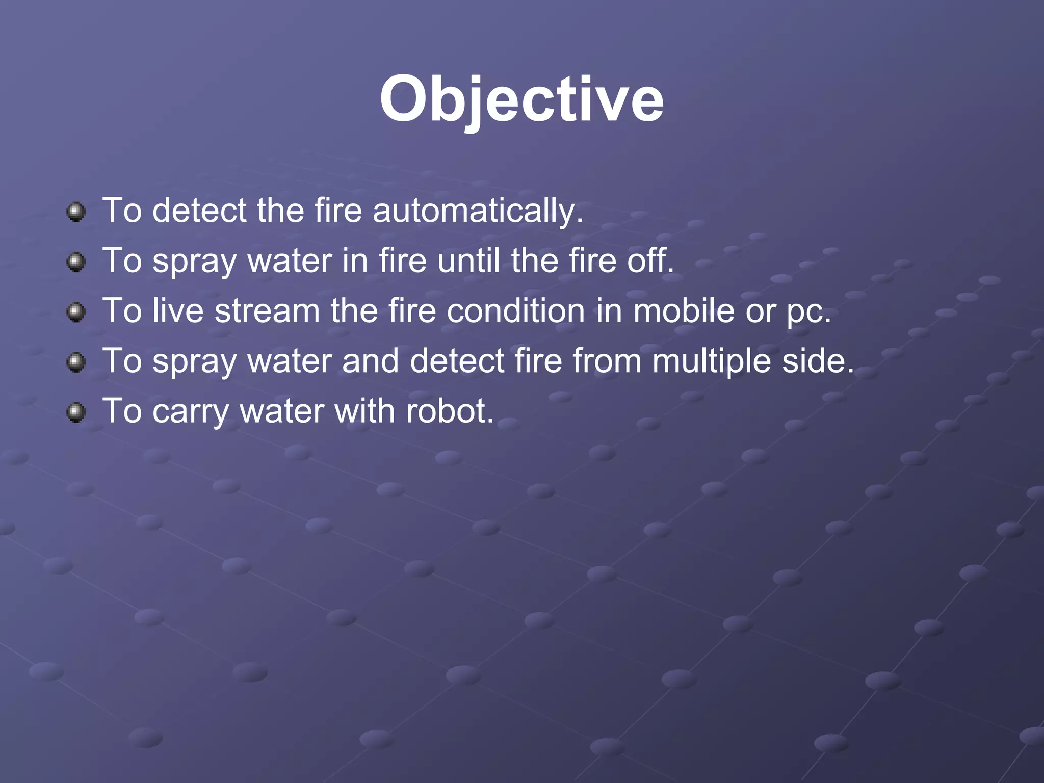 Objective
To detect the fire automatically.
To spray water in fire until the fire off.
To live stream the fire condition in mobile or pc.
To spray water and detect fire from multiple side.
To carry water with robot.
 