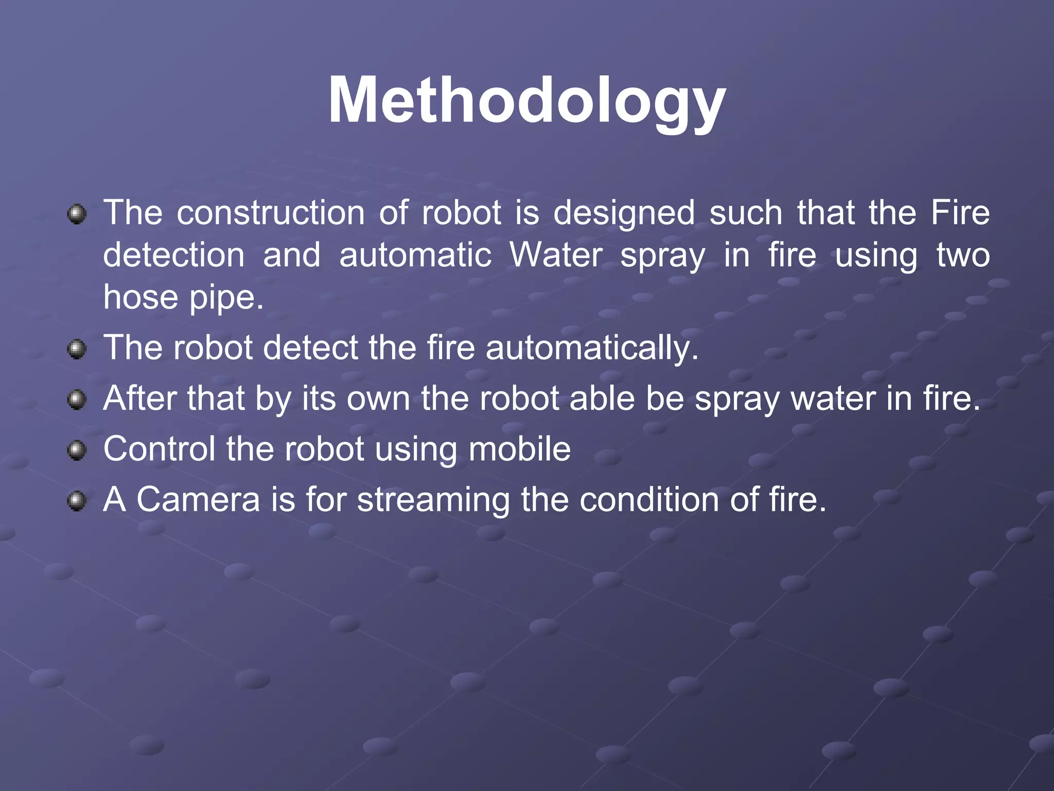 Methodology
The construction of robot is designed such that the Fire
detection and automatic Water spray in fire using two
hose pipe.
The robot detect the fire automatically.
After that by its own the robot able be spray water in fire.
Control the robot using mobile
A Camera is for streaming the condition of fire.
 