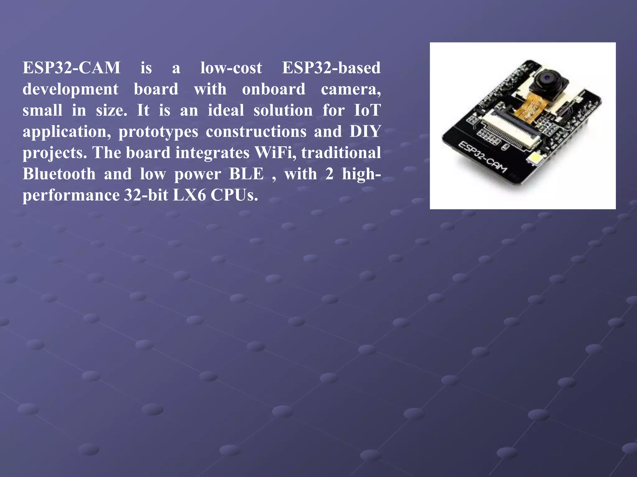 ESP32-CAM is a low-cost ESP32-based
development board with onboard camera,
small in size. It is an ideal solution for IoT
application, prototypes constructions and DIY
projects. The board integrates WiFi, traditional
Bluetooth and low power BLE , with 2 high-
performance 32-bit LX6 CPUs.
 
