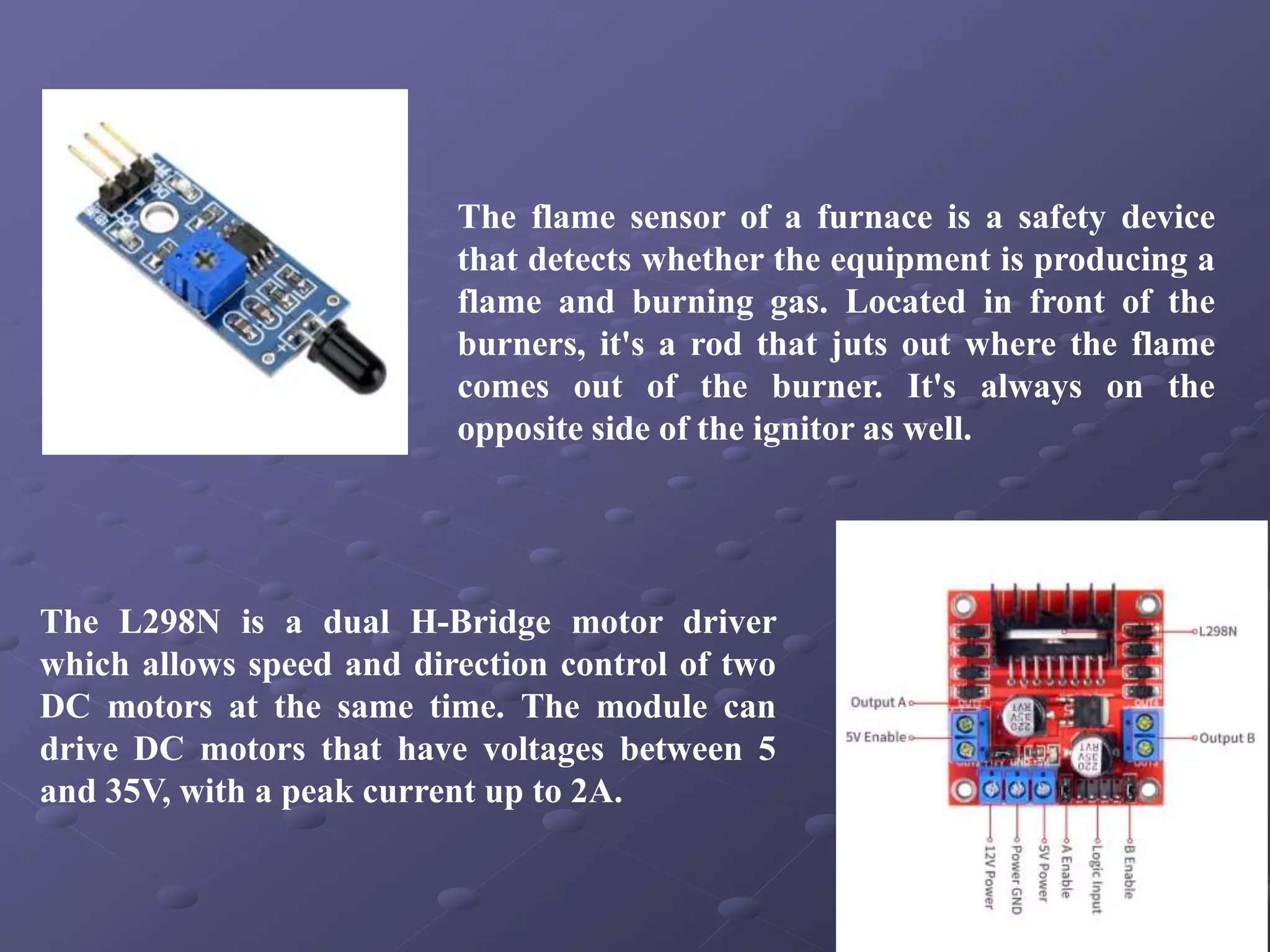 The flame sensor of a furnace is a safety device
that detects whether the equipment is producing a
flame and burning gas. Located in front of the
burners, it's a rod that juts out where the flame
comes out of the burner. It's always on the
opposite side of the ignitor as well.
The L298N is a dual H-Bridge motor driver
which allows speed and direction control of two
DC motors at the same time. The module can
drive DC motors that have voltages between 5
and 35V, with a peak current up to 2A.
 