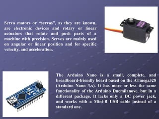 Servo motors or “servos”, as they are known,
are electronic devices and rotary or linear
actuators that rotate and push parts of a
machine with precision. Servos are mainly used
on angular or linear position and for specific
velocity, and acceleration.
The Arduino Nano is a small, complete, and
breadboard-friendly board based on the ATmega328
(Arduino Nano 3.x). It has more or less the same
functionality of the Arduino Duemilanove, but in a
different package. It lacks only a DC power jack,
and works with a Mini-B USB cable instead of a
standard one.
 