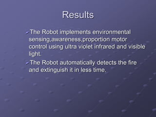 Results
The Robot implements environmental
sensing,awareness,proportion motor
control using ultra violet infrared and visible
light.
The Robot automatically detects the fire
and extinguish it in less time.
 