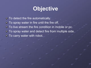 Objective
To detect the fire automatically.
To spray water in fire until the fire off.
To live stream the fire condition in mobile or pc.
To spray water and detect fire from multiple side.
To carry water with robot.
 