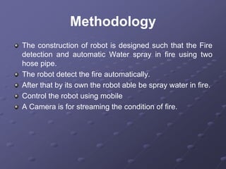 Methodology
The construction of robot is designed such that the Fire
detection and automatic Water spray in fire using two
hose pipe.
The robot detect the fire automatically.
After that by its own the robot able be spray water in fire.
Control the robot using mobile
A Camera is for streaming the condition of fire.
 
