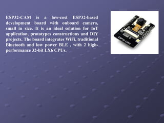 ESP32-CAM is a low-cost ESP32-based
development board with onboard camera,
small in size. It is an ideal solution for IoT
application, prototypes constructions and DIY
projects. The board integrates WiFi, traditional
Bluetooth and low power BLE , with 2 high-
performance 32-bit LX6 CPUs.
 