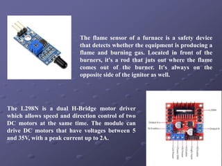 The flame sensor of a furnace is a safety device
that detects whether the equipment is producing a
flame and burning gas. Located in front of the
burners, it's a rod that juts out where the flame
comes out of the burner. It's always on the
opposite side of the ignitor as well.
The L298N is a dual H-Bridge motor driver
which allows speed and direction control of two
DC motors at the same time. The module can
drive DC motors that have voltages between 5
and 35V, with a peak current up to 2A.
 