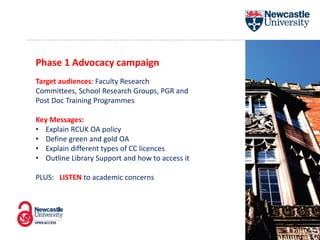 Phase 1 Advocacy campaign
Target audiences: Faculty Research
Committees, School Research Groups, PGR and
Post Doc Training Programmes
Key Messages:
• Explain RCUK OA policy
• Define green and gold OA
• Explain different types of CC licences
• Outline Library Support and how to access it
PLUS: LISTEN to academic concerns
 
