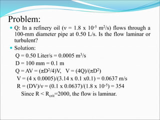 Problem:
 Q: In a refinery oil (ν = 1.8 x 10-5 m2/s) flows through a
100-mm diameter pipe at 0.50 L/s. Is the flow laminar or
turbulent?
 Solution:
Q = 0.50 Liter/s = 0.0005 m3/s
D = 100 mm = 0.1 m
Q = AV = (πD2/4)V, V = (4Q)/(πD2)
V = (4 x 0.0005)/(3.14 x 0.1 x0.1) = 0.0637 m/s
R = (DV)/ν = (0.1 x 0.0637)/(1.8 x 10-5) = 354
Since R < Rcrit=2000, the flow is laminar.
 