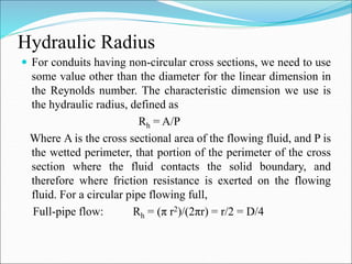 Hydraulic Radius
 For conduits having non-circular cross sections, we need to use
some value other than the diameter for the linear dimension in
the Reynolds number. The characteristic dimension we use is
the hydraulic radius, defined as
Rh = A/P
Where A is the cross sectional area of the flowing fluid, and P is
the wetted perimeter, that portion of the perimeter of the cross
section where the fluid contacts the solid boundary, and
therefore where friction resistance is exerted on the flowing
fluid. For a circular pipe flowing full,
Full-pipe flow: Rh = (π r2)/(2πr) = r/2 = D/4
 