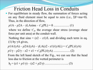 Friction Head Loss in Conduits
 For equilibrium in steady flow, the summation of forces acting
on any fluid element must be equal to zero (i.e., ΣF=ma=0).
Thus, in the direction of flow,
p1A – p2A – γLAsinα – τ’0(PL) = 0 …………… (1)
where we define τ’0, the average shear stress (average shear
force per unit area) at the conduit wall.
Nothing that sinα = (z2 – z1)/L and dividing each term in eq.
(1) by γA gives,
p1A/(γA) – p2A/(γA) – γLA(z2 - z1)/(γAL) = τ’0(PL)/(γA)
p1/γ – p2/γ – z2 + z1 = τ’0(PL)/(γA) ……………. (2)
From the left hand sketch of the Fig., we can see that the head
loss due to friction at the wetted perimeter is
hf = (z1 + p1/γ) – (z2 + p2/γ) ………………….. (3)
 