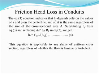 Friction Head Loss in Conduits
The eq.(3) equation indicates that hf depends only on the values
of z and p on the centerline, and so it is the same regardless of
the size of the cross-sectional area A. Substituting hf from
eq.(3) and replacing A/P by Rh in eq.(2), we get,
hf = τ’0L/(Rhγ) ……………… (4)
This equation is applicable to any shape of uniform cross
section, regardless of whether the flow is laminar or turbulent.
 