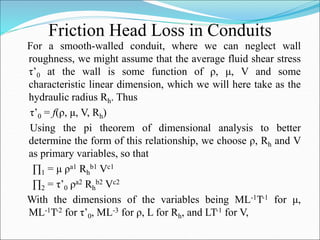 Friction Head Loss in Conduits
For a smooth-walled conduit, where we can neglect wall
roughness, we might assume that the average fluid shear stress
τ’0 at the wall is some function of ρ, μ, V and some
characteristic linear dimension, which we will here take as the
hydraulic radius Rh. Thus
τ’0 = f(ρ, μ, V, Rh)
Using the pi theorem of dimensional analysis to better
determine the form of this relationship, we choose ρ, Rh and V
as primary variables, so that
∏1 = μ ρa1 Rh
b1 Vc1
∏2 = τ’0 ρa2 Rh
b2 Vc2
With the dimensions of the variables being ML-1T-1 for μ,
ML-1T-2 for τ’0, ML-3 for ρ, L for Rh, and LT-1 for V,
 