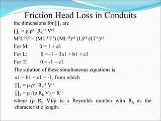 Friction Head Loss in Conduits
the dimensions for ∏1 are
∏1 = μ ρa1 Rh
b1 Vc1
M0L0T0 = (ML-1T-1) (ML-3)a1 (L)b1 (LT-1)c1
For M: 0 = 1 + a1
For L: 0 = -1 – 3a1 + b1 + c1
For T: 0 = -1 – c1
The solution of these simultaneous equations is
a1 = b1 = c1 = -1, from which
∏1 = μ ρ-1 Rh
-1 V-1
∏1 = μ /(ρ Rh V) = R-1
where (ρ Rh V)/μ is a Reynolds number with Rh as the
characteristic length.
 