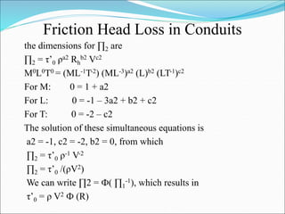 Friction Head Loss in Conduits
the dimensions for ∏2 are
∏2 = τ’0 ρa2 Rh
b2 Vc2
M0L0T0 = (ML-1T-2) (ML-3)a2 (L)b2 (LT-1)c2
For M: 0 = 1 + a2
For L: 0 = -1 – 3a2 + b2 + c2
For T: 0 = -2 – c2
The solution of these simultaneous equations is
a2 = -1, c2 = -2, b2 = 0, from which
∏2 = τ’0 ρ-1 V-2
∏2 = τ’0 /(ρV2)
We can write ∏2 = Ф( ∏1
-1), which results in
τ’0 = ρ V2 Ф (R)
 