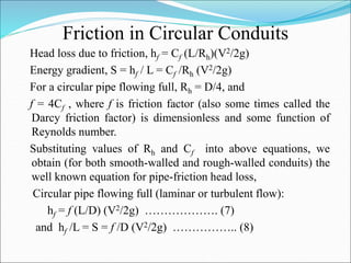 Friction in Circular Conduits
Head loss due to friction, hf = Cf (L/Rh)(V2/2g)
Energy gradient, S = hf / L = Cf /Rh (V2/2g)
For a circular pipe flowing full, Rh = D/4, and
f = 4Cf , where f is friction factor (also some times called the
Darcy friction factor) is dimensionless and some function of
Reynolds number.
Substituting values of Rh and Cf into above equations, we
obtain (for both smooth-walled and rough-walled conduits) the
well known equation for pipe-friction head loss,
Circular pipe flowing full (laminar or turbulent flow):
hf = f (L/D) (V2/2g) ………………. (7)
and hf /L = S = f /D (V2/2g) …………….. (8)
 