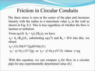 Friction in Circular Conduits
The shear stress is zero at the center of the pipe and increases
linearly with the radius to a maximum value τ0 at the wall as
shown in Fig. 8.3. This is true regardless of whether the flow is
laminar or turbulent.
From eq.(4) hf = τ0L/(Rhγ), we have
τ0= hf (Rhγ)/L, substituting eq.(7) and Rh = D/4 into this, we
obtain
τ0= f (L/D)(V2/2g)(D/4)(γ/L)
τ0= (f /4) γ (V2/2g) or τ0= (f /4) ρ (V2/2) where γ=ρg
With this equation, we can compute τ0 for flow in a circular
pipe for any experimentally determined value of f.
 
