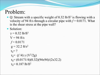 Problem:
 Q: Stream with a specific weight of 0.32 lb/ft3 is flowing with a
velocity of 94 ft/s through a circular pipe with f = 0.0171. What
is the shear stress at the pipe wall?
 Solution:
γ = 0.32 lb/ft3
V = 94 ft/s
f = 0.0171
g = 32.2 ft/s2
τ0= ?
τ0= (f /4) γ (V2/2g)
τ0= (0.0171/4)(0.32)(94x94)/(2x32.2)
τ0= 0.187 lb/ft2
 