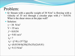 Problem:
 Q: Stream with a specific weight of 38 N/m3 is flowing with a
velocity of 35 m/s through a circular pipe with f = 0.0154.
What is the shear stress at the pipe wall?
 Solution:
γ = 38 N/m3
V = 35 m/s
f = 0.0154
g = 9.81 m/s2
τ0= ?
τ0= (f /4) γ (V2/2g)
τ0= (0.0154/4)(38)(35x35)/(2x9.81)
τ0= 9.13 N/m2
 