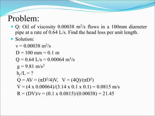 Problem:
 Q: Oil of viscosity 0.00038 m2/s flows in a 100mm diameter
pipe at a rate of 0.64 L/s. Find the head loss per unit length.
 Solution:
ν = 0.00038 m2/s
D = 100 mm = 0.1 m
Q = 0.64 L/s = 0.00064 m3/s
g = 9.81 m/s2
hf /L = ?
Q = AV = (πD2/4)V, V = (4Q)/(πD2)
V = (4 x 0.00064)/(3.14 x 0.1 x 0.1) = 0.0815 m/s
R = (DV)/ν = (0.1 x 0.0815)/(0.00038) = 21.45
 