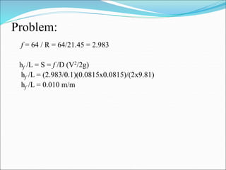 Problem:
f = 64 / R = 64/21.45 = 2.983
hf /L = S = f /D (V2/2g)
hf /L = (2.983/0.1)(0.0815x0.0815)/(2x9.81)
hf /L = 0.010 m/m
 