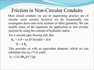 Friction in Non-Circular Conduits
Most closed conduits we use in engineering practice are of
circular cross section; however we do occasionally use
rectangular ducts and cross sections of other geometry. We can
modify many of the equations for application to non circular
sections by using the concept of hydraulic radius.
For a circular pipe flowing full, that
Rh = A/P = (π D2/4)/(πD) = D/4
D = 4 Rh
This provides us with an equivalent diameter, which we can
substitute into eq. (7) to yield
hf = f (L/4Rh)(V2/2g)
 