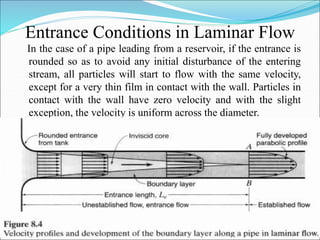 Entrance Conditions in Laminar Flow
In the case of a pipe leading from a reservoir, if the entrance is
rounded so as to avoid any initial disturbance of the entering
stream, all particles will start to flow with the same velocity,
except for a very thin film in contact with the wall. Particles in
contact with the wall have zero velocity and with the slight
exception, the velocity is uniform across the diameter.
 