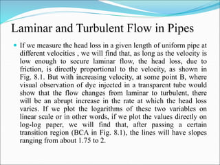 Laminar and Turbulent Flow in Pipes
 If we measure the head loss in a given length of uniform pipe at
different velocities , we will find that, as long as the velocity is
low enough to secure laminar flow, the head loss, due to
friction, is directly proportional to the velocity, as shown in
Fig. 8.1. But with increasing velocity, at some point B, where
visual observation of dye injected in a transparent tube would
show that the flow changes from laminar to turbulent, there
will be an abrupt increase in the rate at which the head loss
varies. If we plot the logarithms of these two variables on
linear scale or in other words, if we plot the values directly on
log-log paper, we will find that, after passing a certain
transition region (BCA in Fig. 8.1), the lines will have slopes
ranging from about 1.75 to 2.
 