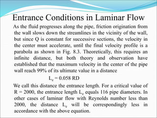 Entrance Conditions in Laminar Flow
As the fluid progresses along the pipe, friction origination from
the wall slows down the streamlines in the vicinity of the wall,
but since Q is constant for successive sections, the velocity in
the center must accelerate, until the final velocity profile is a
parabola as shown in Fig. 8.3. Theoretically, this requires an
infinite distance, but both theory and observation have
established that the maximum velocity in the center of the pipe
wall reach 99% of its ultimate value in a distance
Le = 0.058 RD
We call this distance the entrance length. For a critical value of
R = 2000, the entrance length Le equals 116 pipe diameters. In
other cases of laminar flow with Reynolds number less than
2000, the distance Le will be correspondingly less in
accordance with the above equation.
 